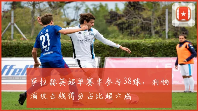 萨拉赫英超单赛季参与38球,利物浦攻击线得分占比超六成