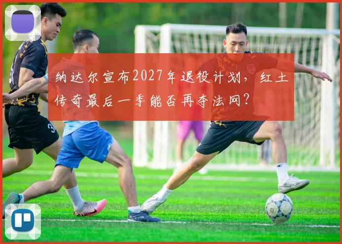 纳达尔宣布2027年退役计划,红土传奇最后一季能否再夺法网?