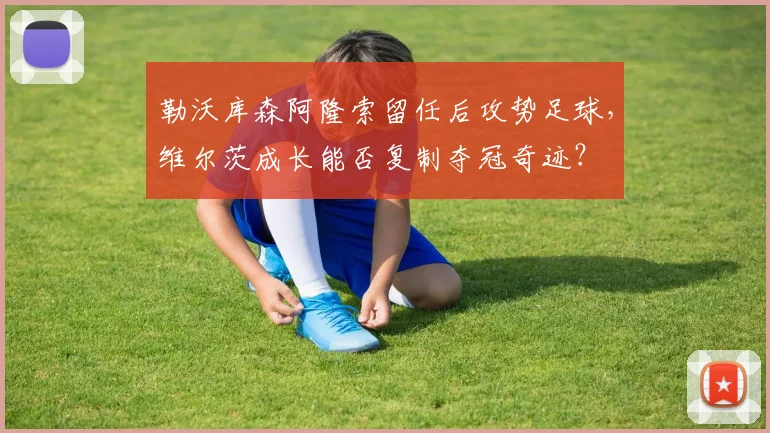 勒沃库森阿隆索留任后攻势足球，维尔茨成长能否复制夺冠奇迹？