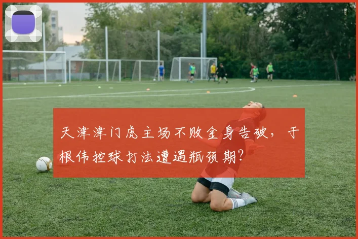 天津津门虎主场不败金身告破,于根伟控球打法遭遇瓶颈期?