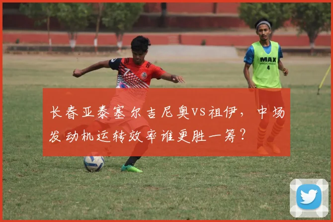 长春亚泰塞尔吉尼奥vs祖伊,中场发动机运转效率谁更胜一筹?